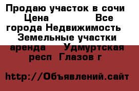 Продаю участок в сочи › Цена ­ 700 000 - Все города Недвижимость » Земельные участки аренда   . Удмуртская респ.,Глазов г.